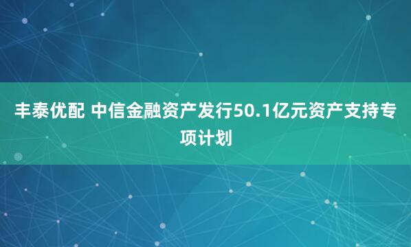 丰泰优配 中信金融资产发行50.1亿元资产支持专项计划