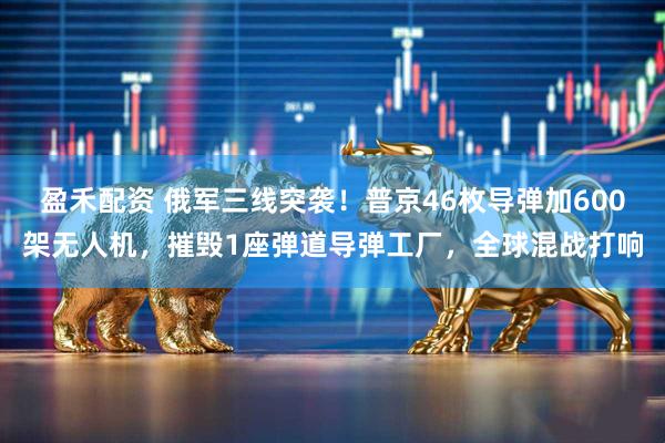 盈禾配资 俄军三线突袭！普京46枚导弹加600架无人机，摧毁1座弹道导弹工厂，全球混战打响