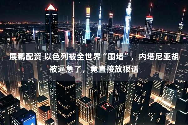 展鹏配资 以色列被全世界“围堵”，内塔尼亚胡被逼急了，竟直接放狠话