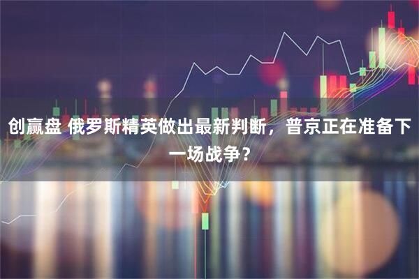 创赢盘 俄罗斯精英做出最新判断，普京正在准备下一场战争？