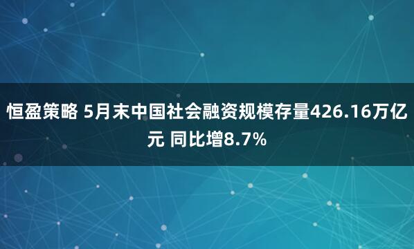 恒盈策略 5月末中国社会融资规模存量426.16万亿元 同比增8.7%