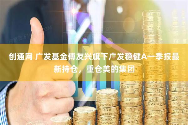 创通网 广发基金傅友兴旗下广发稳健A一季报最新持仓，重仓美的集团