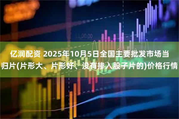 亿润配资 2025年10月5日全国主要批发市场当归片(片形大、片形好、没有掺入股子片的)价格行情