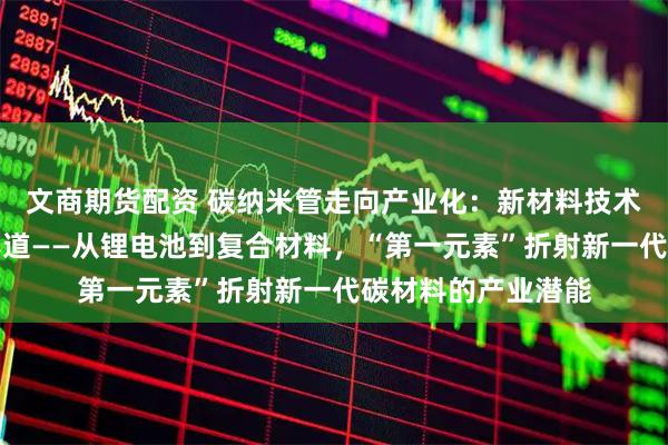 文商期货配资 碳纳米管走向产业化：新材料技术加速渗透新能源赛道——从锂电池到复合材料，“第一元素”折射新一代碳材料的产业潜能