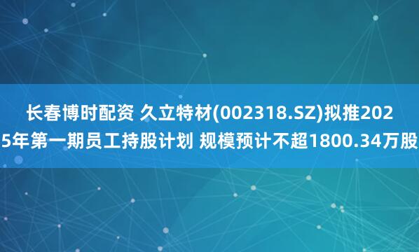 长春博时配资 久立特材(002318.SZ)拟推2025年第一期员工持股计划 规模预计不超1800.34万股