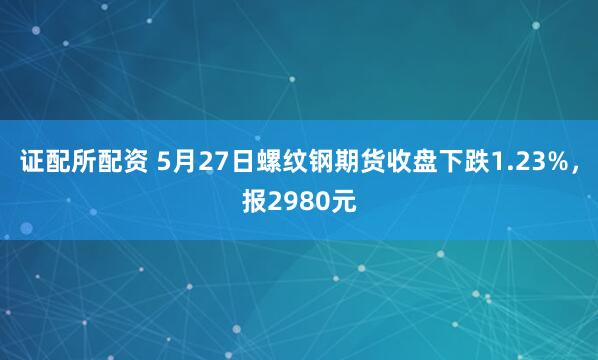 证配所配资 5月27日螺纹钢期货收盘下跌1.23%,报2980元