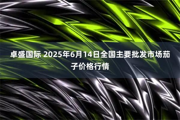 卓盛国际 2025年6月14日全国主要批发市场茄子价格行情