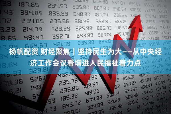 杨帆配资 财经聚焦｜坚持民生为大——从中央经济工作会议看增进人民福祉着力点