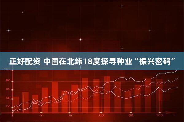 正好配资 中国在北纬18度探寻种业“振兴密码”