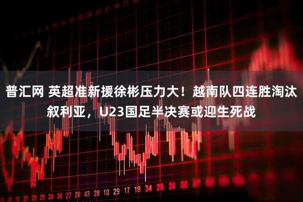 普汇网 英超准新援徐彬压力大！越南队四连胜淘汰叙利亚，U23国足半决赛或迎生死战