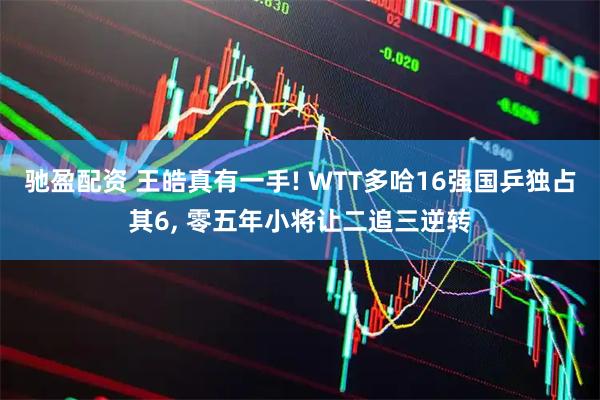 驰盈配资 王皓真有一手! WTT多哈16强国乒独占其6, 零五年小将让二追三逆转